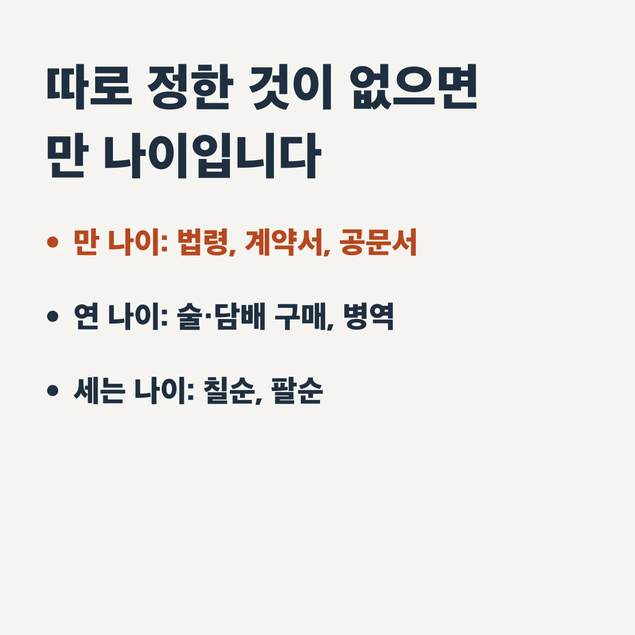 나이는 따로 정한 것이 없으면 만 나이다. 만 나이는 법령과 계약서, 공문서에, 연 나이는 술·담배 구매와 병역에, 세는 나이는 칠순과 팔순에 쓴다.