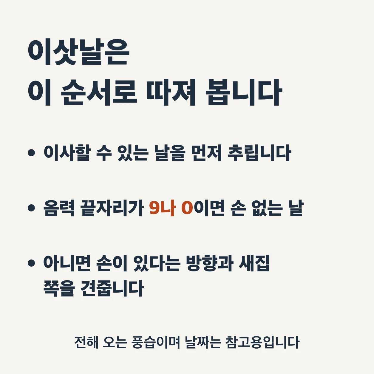 이삿날을 따져 보는 순서. 이사할 수 있는 날을 먼저 추린다. 음력 끝자리가 9나 0이면 손 없는 날이다. 아니면 손이 있다는 방향과 새집 쪽을 견준다. 손 없는 날은 전해 오는 풍습이며 날짜는 참고용이다.